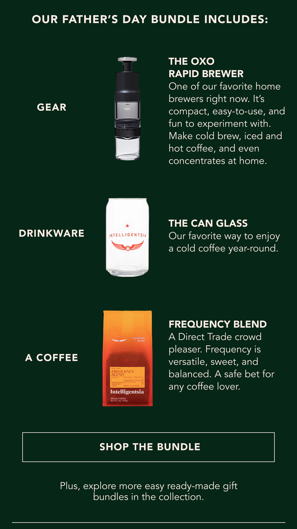 Our Father's Day Bundle Includes: A Gadget - the oxo rapid brewer One of our favorite home brewers right now. It’s compact, easy-to-use, and fun to experiment with. Make cold brew, iced and hot coffee, and even concentrates at home. Drinkware - the can glass Our favorite way to enjoy a cold coffee year-round. A coffee - frequency blend A Direct Trade crowd pleaser. Frequency is versatile, sweet, and balanced. A safe bet for any coffee lover. | SHOP THE BUNDLE | Plus, explore more easy ready-made gift bundles in the collection. 