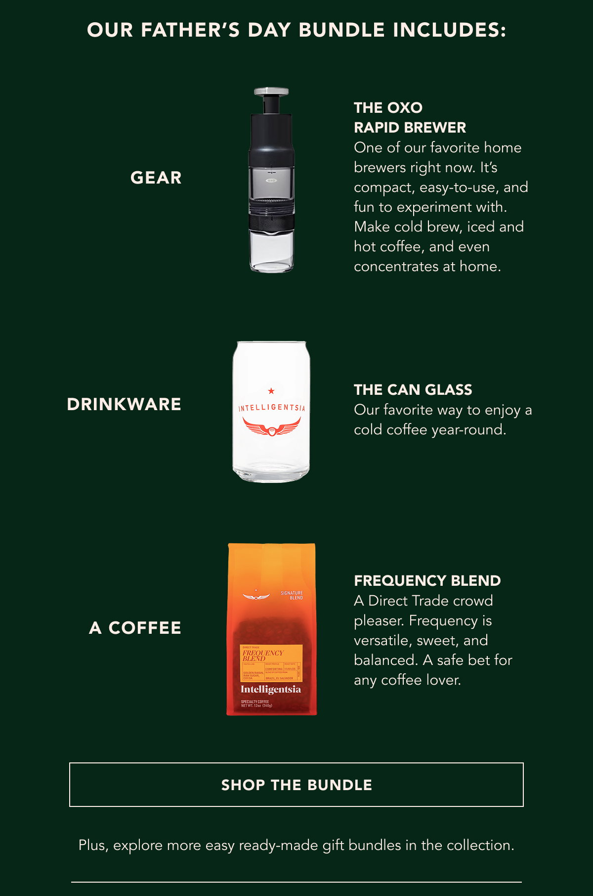 Our Father's Day Bundle Includes: A Gadget - the oxo rapid brewer One of our favorite home brewers right now. It’s compact, easy-to-use, and fun to experiment with. Make cold brew, iced and hot coffee, and even concentrates at home. Drinkware - the can glass Our favorite way to enjoy a cold coffee year-round. A coffee - frequency blend A Direct Trade crowd pleaser. Frequency is versatile, sweet, and balanced. A safe bet for any coffee lover. | SHOP THE BUNDLE | Plus, explore more easy ready-made gift bundles in the collection. 