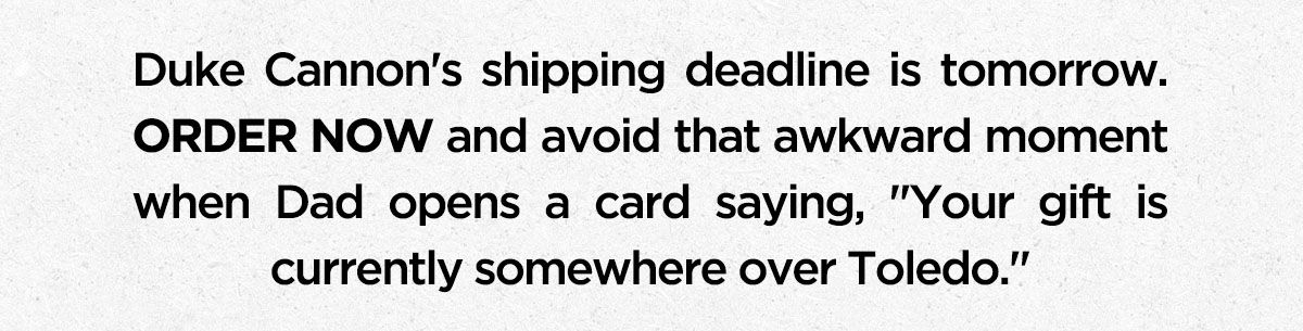 Duke Cannon's shipping deadline is tomorrow. ORDER NOW and avoid that awkward moment when Dad opens a card saying, "Your gift is currently somewhere over Toldeo."