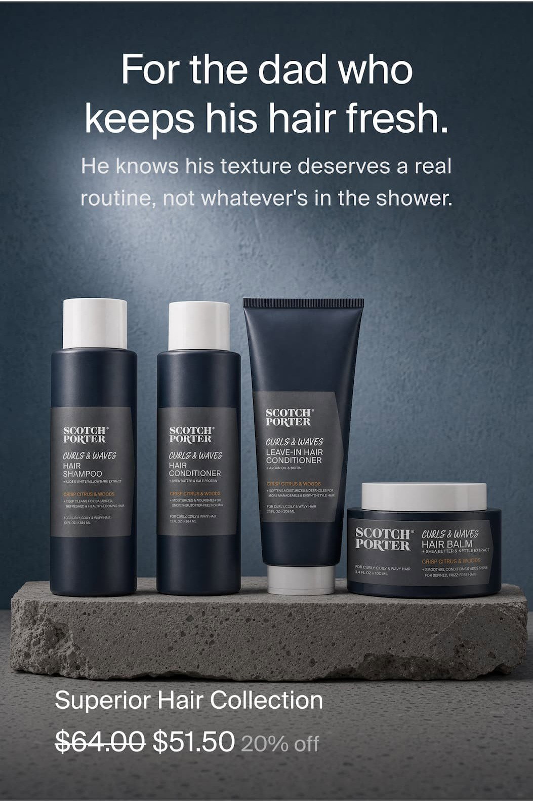 Superior Hair Collection $64 - $51.50 20% off For the dad who keeps his hair as fresh as his beard. He knows his texture deserves a real routine, not whatever's in the shower. 