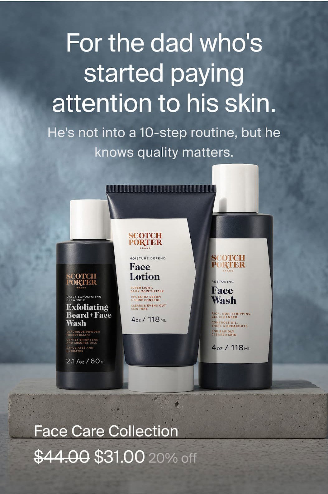 Fpr the dad who's started paying attention to his skin. He's not into a 10-step routine, but he knows quality matters.  > Face Care Collection · $44.00 $31.00 (20% off)