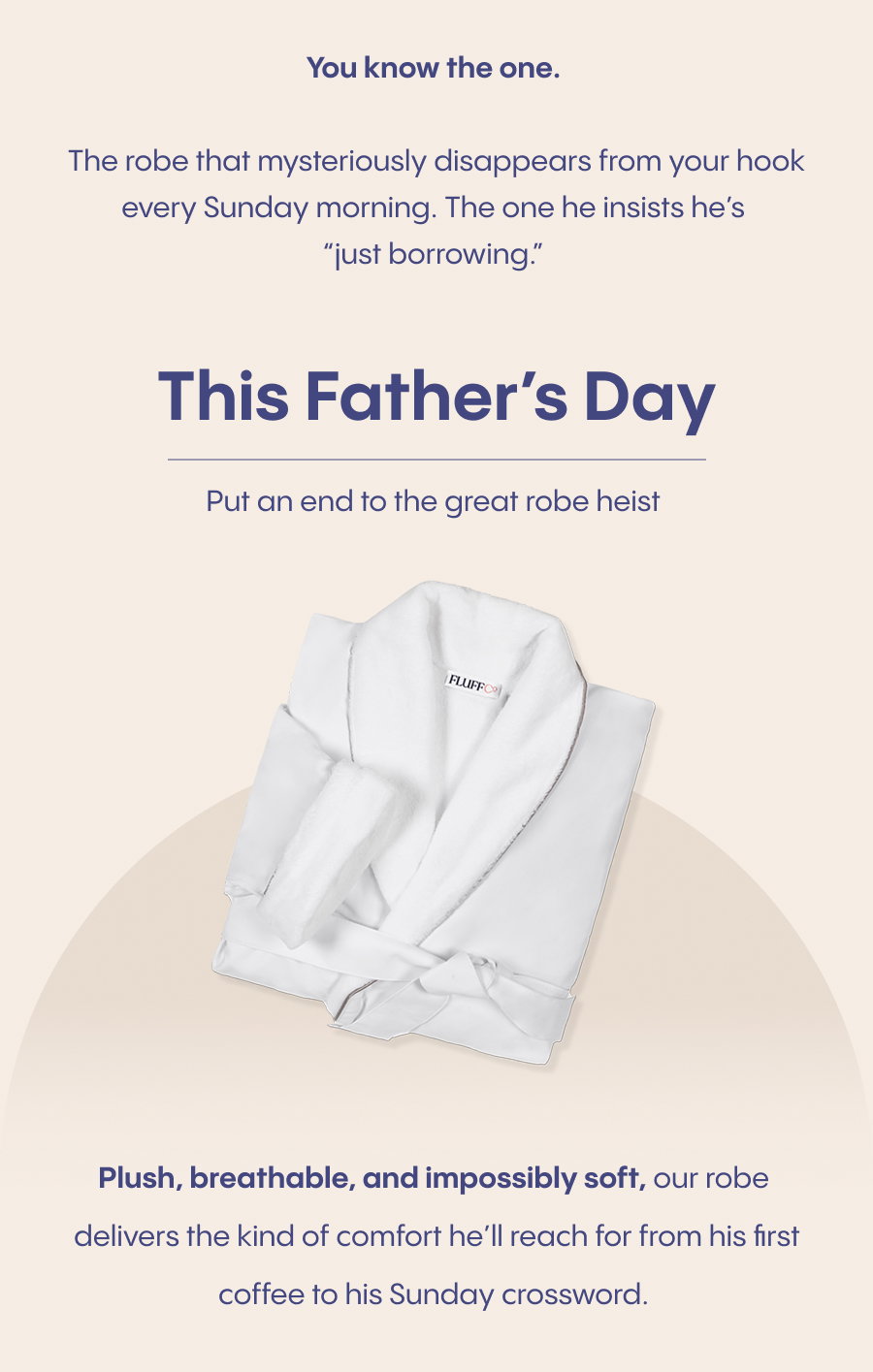 This Father's Day put an end to the great robe heist. Plush, breathable, and impossibly soft, our robe (plus matching slippers) delivers the kind of comfort he'll reach for from his first coffee to his Sunday crossword.
