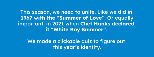This summer, we need to unite behind a common cause. Like we did in 1967 with the pivotal hippie movement of “Summer of Love”. Or equally important, in 2021 when Chet Hanks made a hip hop single and declared it “White Boy Summer”. We made a quiz to figure out this year’s identity.