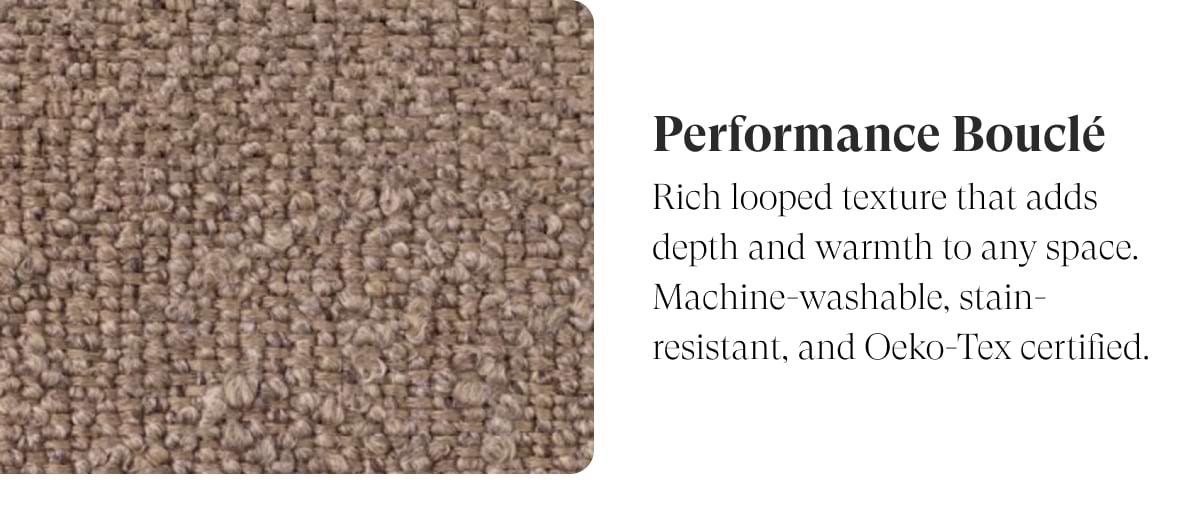 Performance Bouclé | Rich looped texture that adds depth and warmth to any space. Machine-washable, stain-resistant, and Oeko-Tex certified.