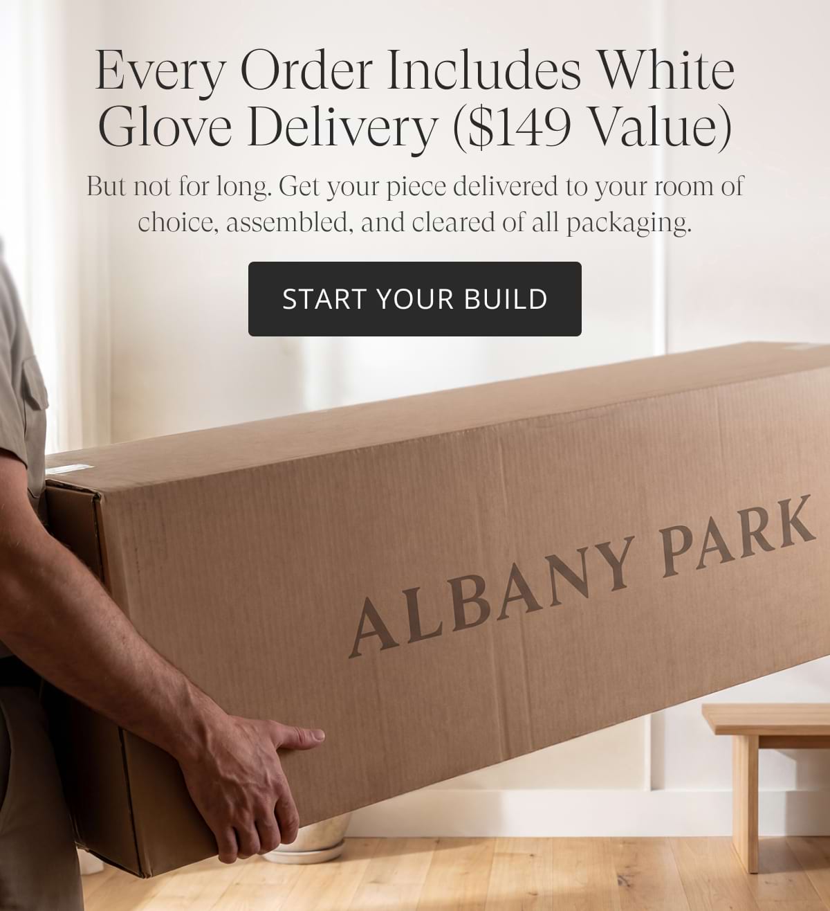 Every order includes White Glove Delivery ($149 value). But not for long. Get your piece delivered to your room of choice, assembled, and cleared of all packaging. START YOUR BUILD