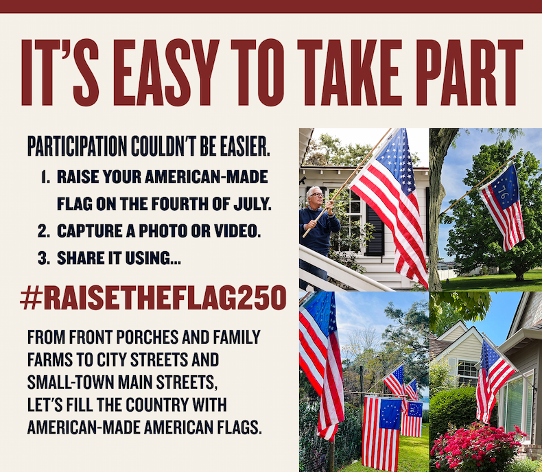 IT’S EASY TO TAKE PART | Participation couldn't be easier. Raise your American-made flag on the Fourth of July. Capture a photo or video. Share it using... #RaiseTheFlag250 | From front porches and family farms to city streets and small-town main streets, let's fill the country with American-made American flags.