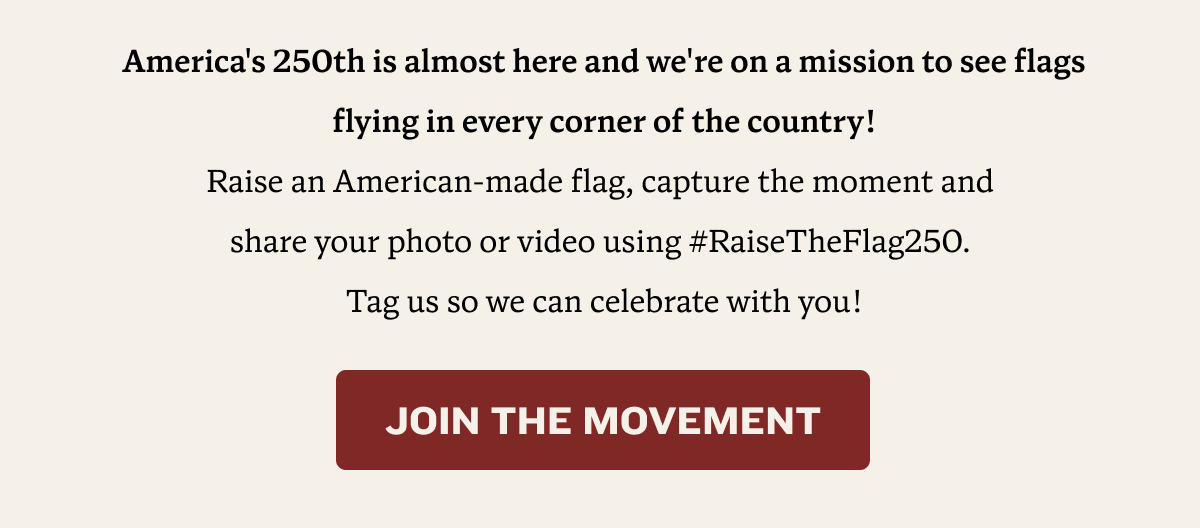 America's 250th is almost here and we're on a mission to see flags flying in every corner of the country! Raise an American-made flag, capture the moment and  share your photo or video using #RaiseTheFlag250.  Tag us so we can celebrate with you! | Join the Movement