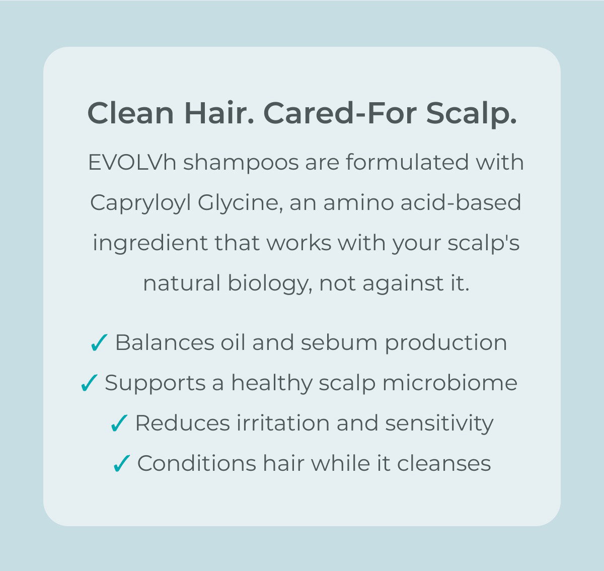 EVOLVh shampoos are formulated with Capryloyl Glycine, an amino acid-based ingredient that works with your scalp's natural biology, not against it. 