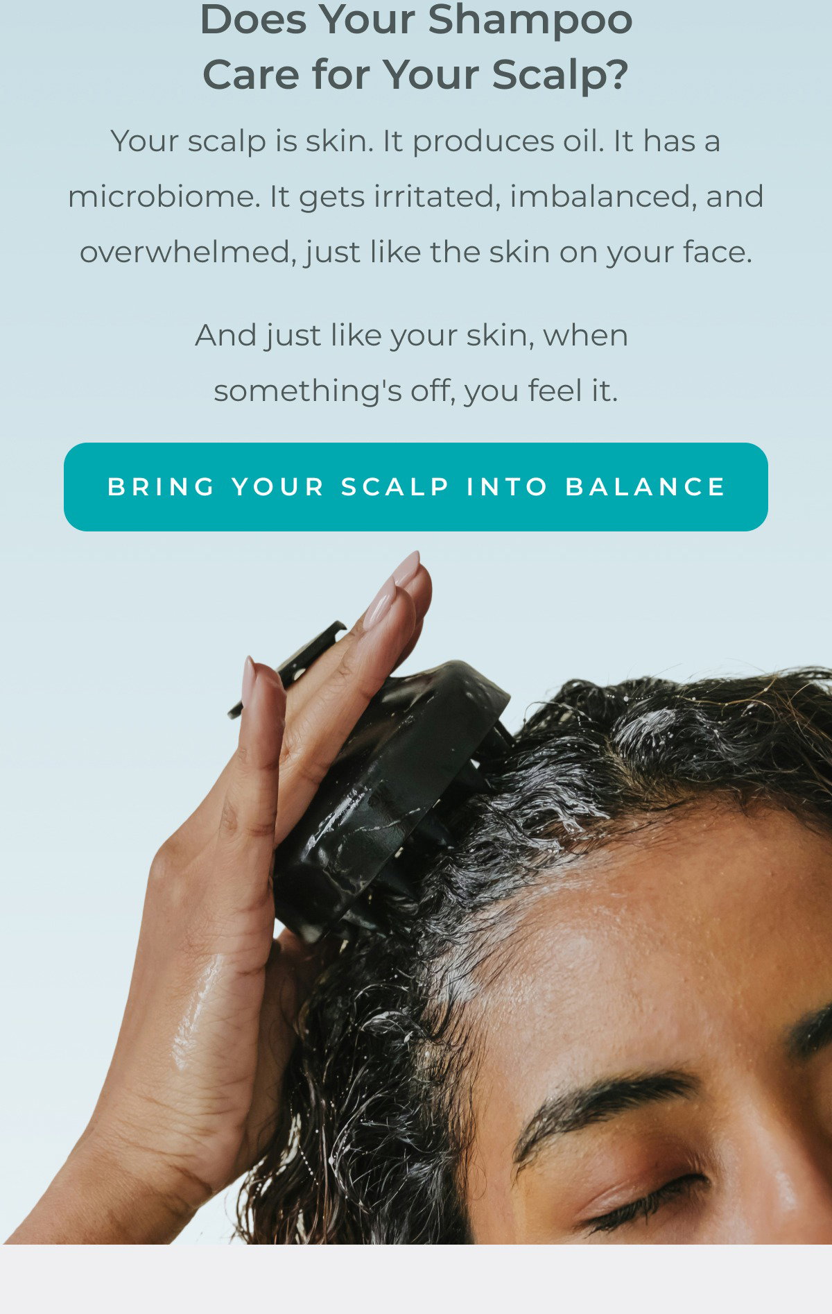 Your scalp is skin. It produces oil. It has a microbiome. It gets irritated, imbalanced, and overwhelmed, just like the skin on your face. And just like your skin, when something's off, you feel it.