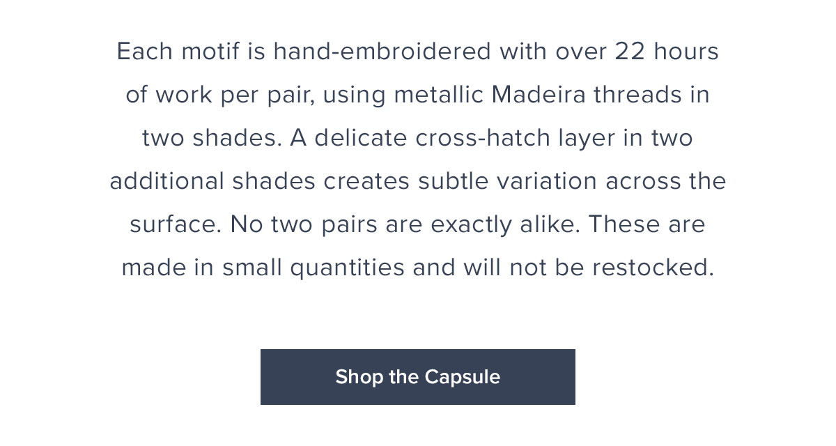 Each motif is hand embroidered with over 22 hour of work per pair, using metallic Madeira threads in two shades. A delicate cross-hatch layer in two additional shades creates subtle variation across the surface. No two pairs are exactly alike. These are made in small quantities and will not be restocked.