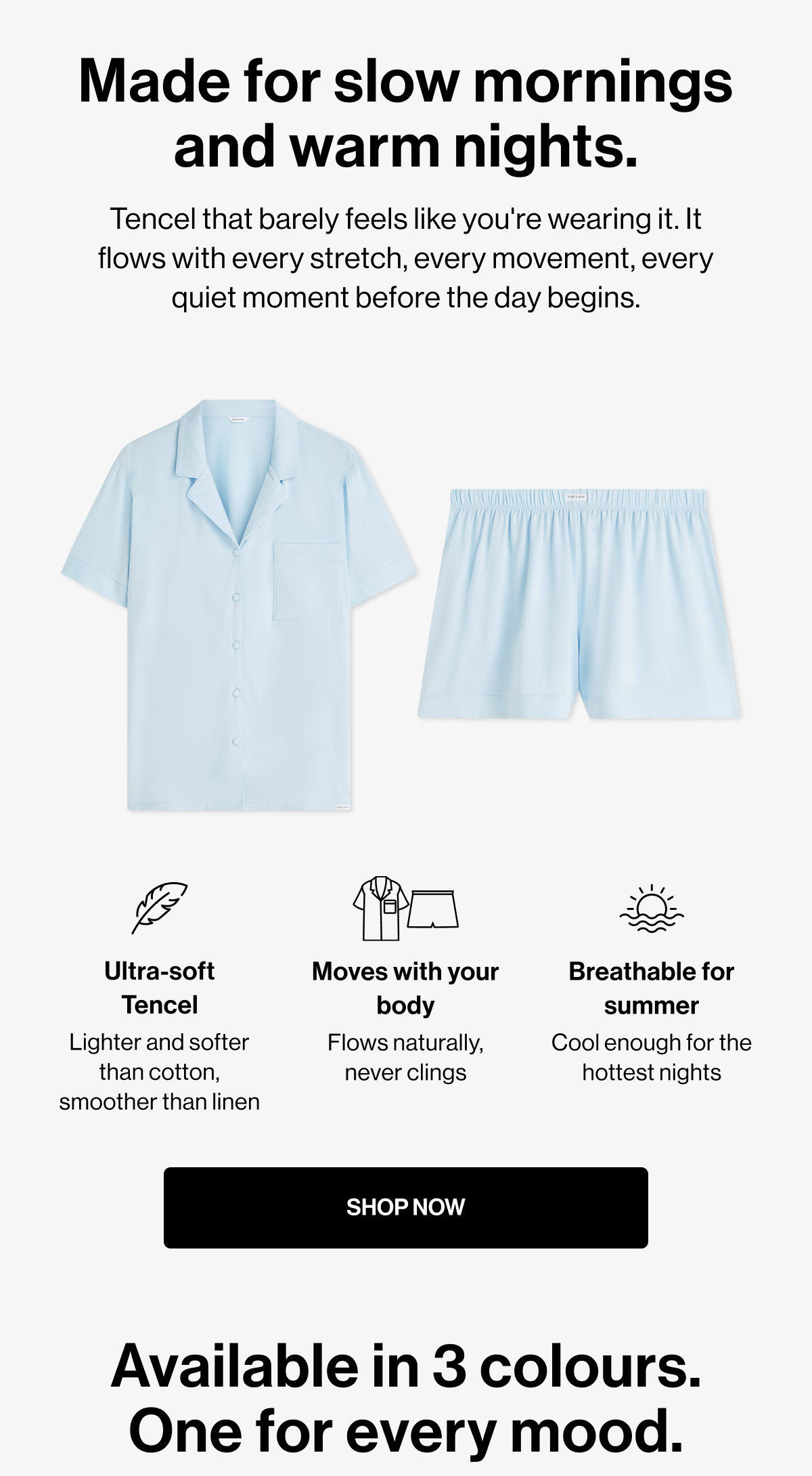 Made for slow mornings and warm nights. | Tencel that barely feels like you're wearing it. It flows with every stretch, every movement, every quiet moment before the day begins. | Ultra-soft Tencel | Moves with your body | Breathable for summer | Lighter and softer than cotton, smoother than linen | Flows naturally, never clings | Cool enough for the hottest nights | SHOP NOW | Available in 3 colours. One for every mood.
