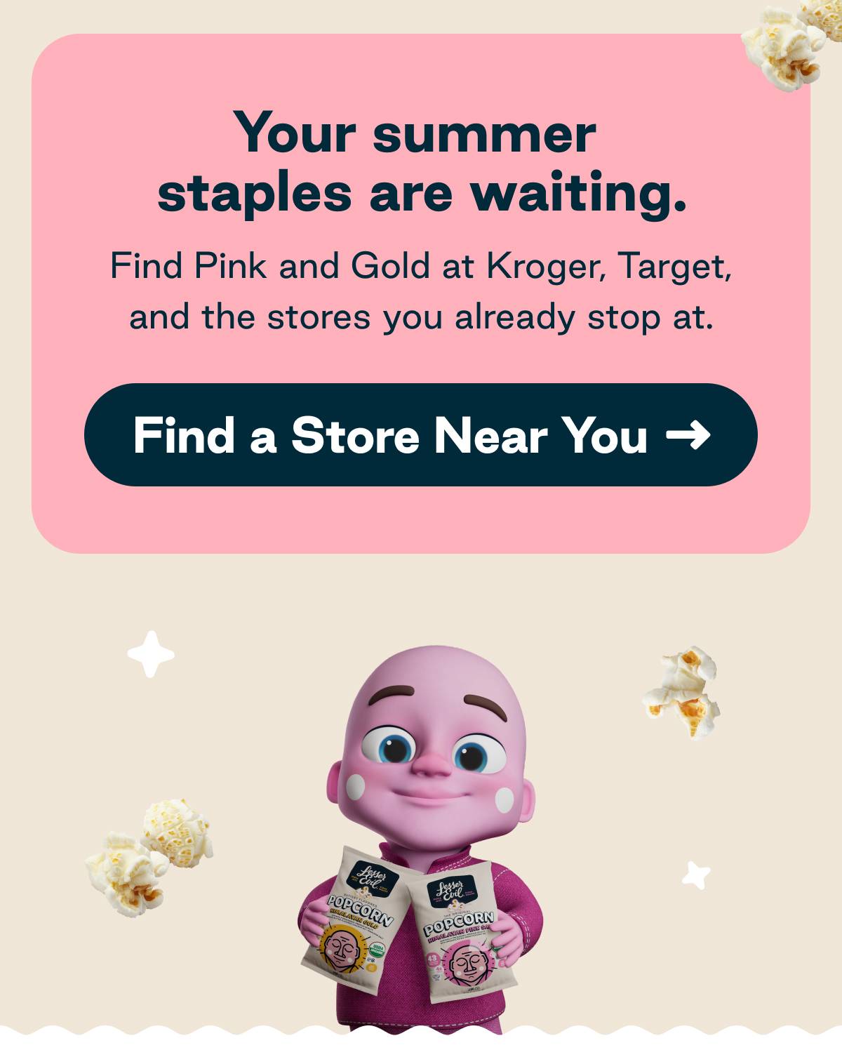 Your summer staples are waiting. Find Pink and Gold at Kroger, Target, and the stores you already stop at. Button: Find a Store Near You 