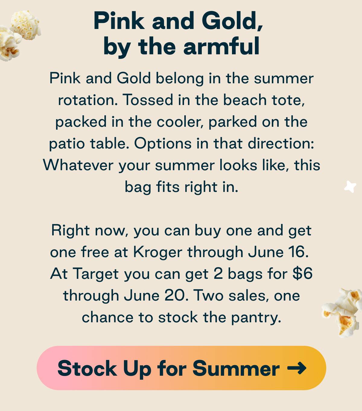 Pink and Gold, by the armful. Pink and Gold belong in the summer rotation. Tossed in the beach tote, packed in the cooler, parked on the patio table. Options in that direction: Whatever your summer looks like, this bag fits right in. Right now, you can buy one and get one free at Kroger through June 16. At Target you can get 2 bags for $6 through June 20. Two sales, one chance to stock the pantry. Button: Stock Up for Summer.
