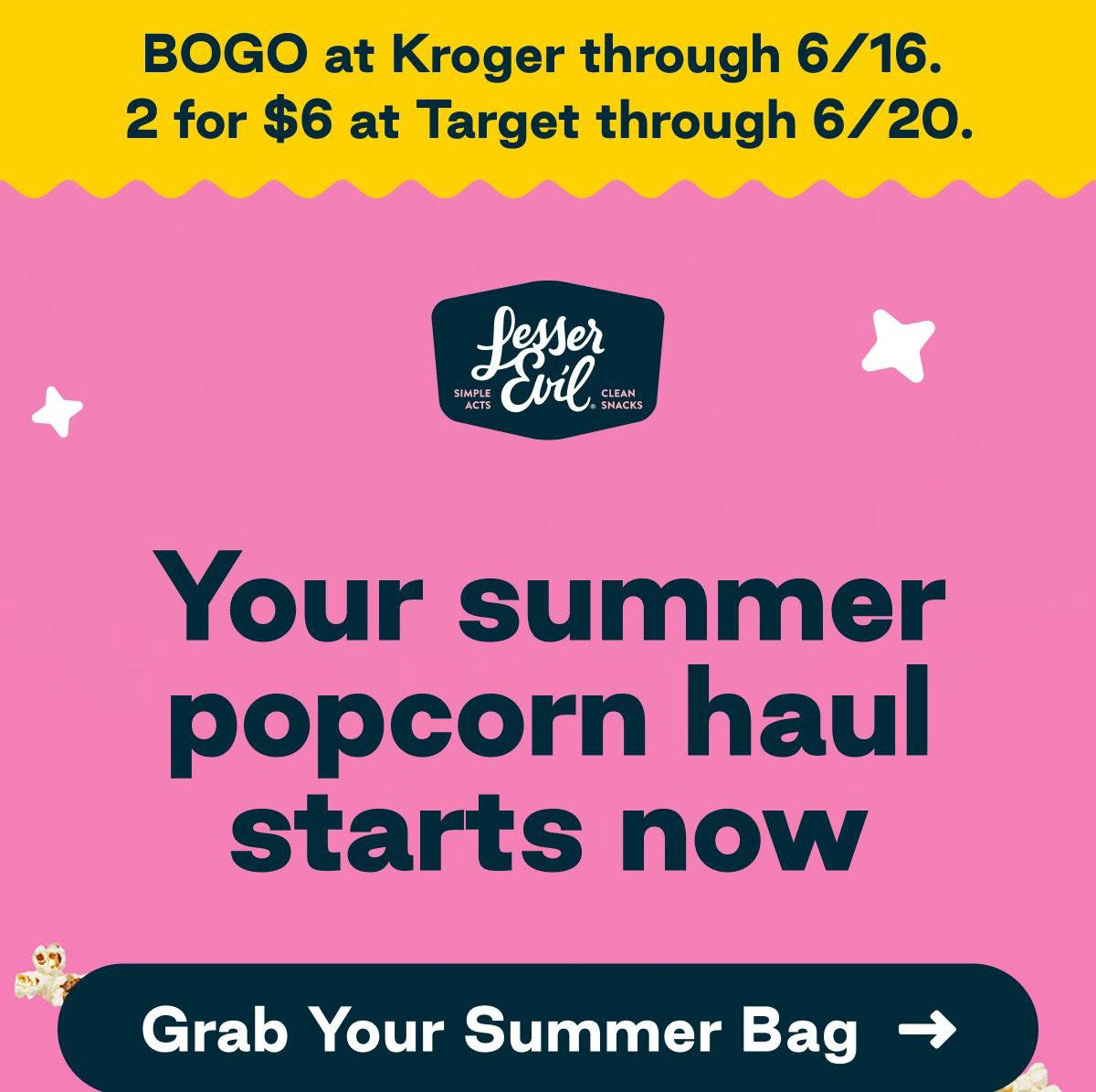 LesserEvil. BOGO at Kroger through 6/16. 2 for $6 at Target through 6/20. Lesser Evil. Simple Acts. Clean Snacks. Your summer popcorn haul starts now. Button: Grab Your Summer Bag