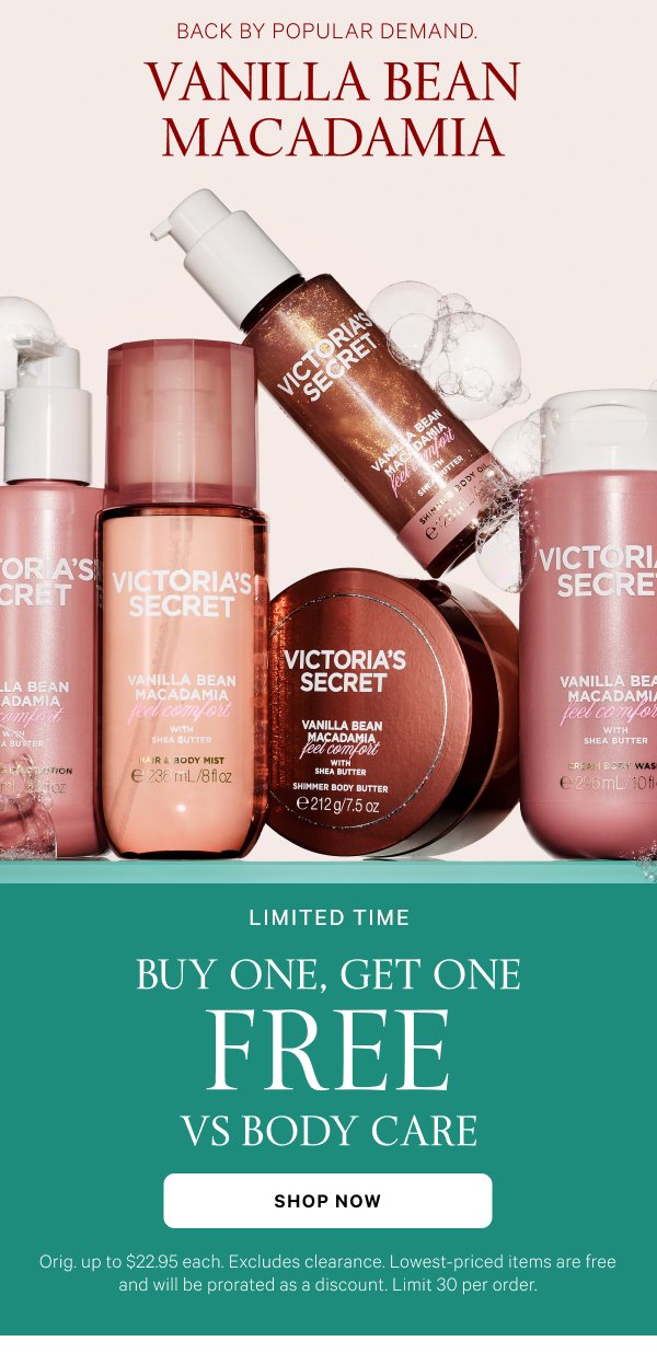 Vanilla Bean Macadamia Back by popular demand.  Limited Time  Buy One, Get One Free  VS Body Care  Orig. up to $22.95 each. Excludes clearance. Lowest-priced items are free and will be prorated as a discount. Limit 30 per order.  Shop Now 