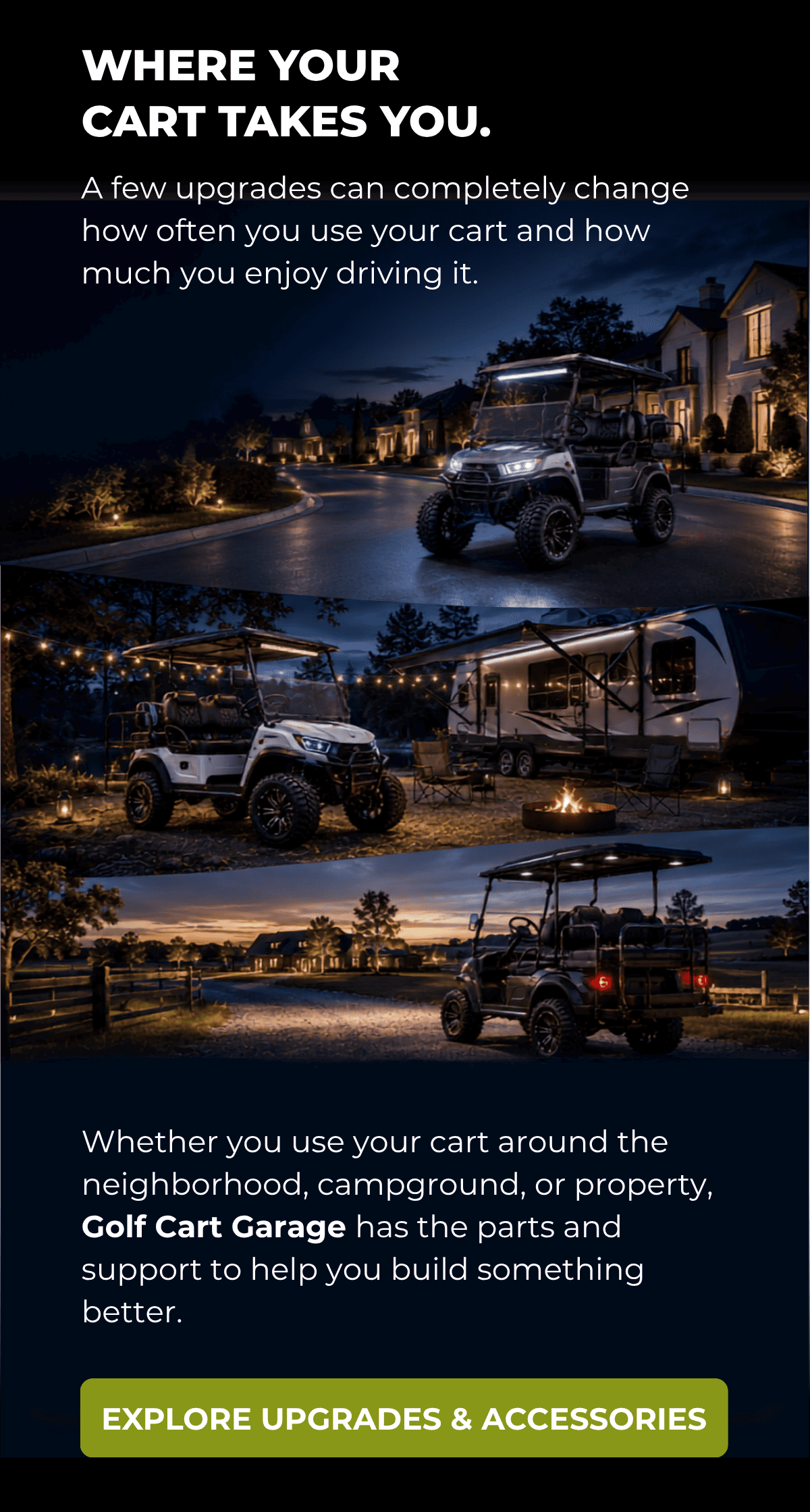 WHERE YOUR CART TAKE SYOU. A few upgrades can completely change how often you use your cart and how much you enjoy driving it.  Whether you use your cart around the neighborhood, campground, or property, Golf Cart Garage has the parts and support to help you build something better. [ EXPLORE UPGRADES & ACCESSORIES ]