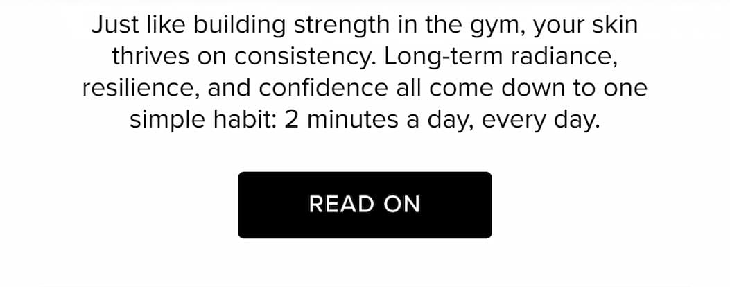 Just like building strength in the gym, your skin thrives on consistency. Long-term radiance, resilience, and confidence all come down to one simple habit: 2 minutes a day, every day. Read On