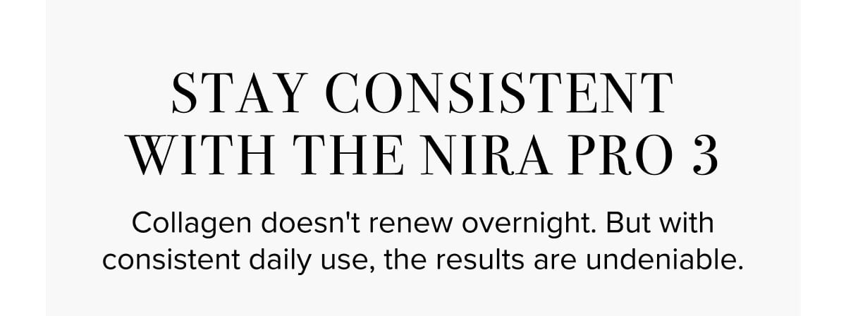 Stay Consistent With the NIRA Pro 3. Collagen doesn't renew overnight. But with consistent daily use, the results are undeniable.