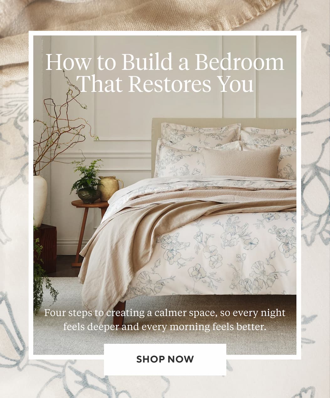How to Build a Bedroom That Restores You Four steps to a creating a calmer space, so every night feels deeper and every morning feels better. Shop Now >