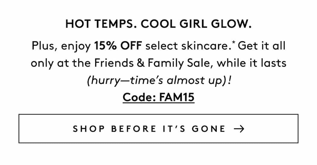 Hot Temps. Cool Girl Glow. Plus, enjoy 15% OFF select skincare.* Get it all only at the Friends & Family Sale, while it lasts (hurry—time’s almost up)! Code: FAM15 SHOP BEFORE IT’S GONE