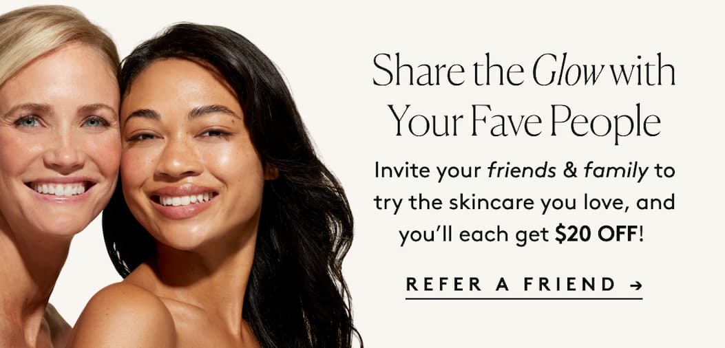Share the Glow with Your Fave People Invite your friends & family to try the skincare you love, and you’ll each get $20 OFF! REFER A FRIEND →