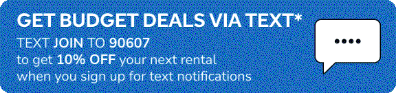 GET BUDGET DEALS VIA TEXT* | TEXT JOIN TO 90607 to get 10% OFF your next rental when you sign up for text notifications