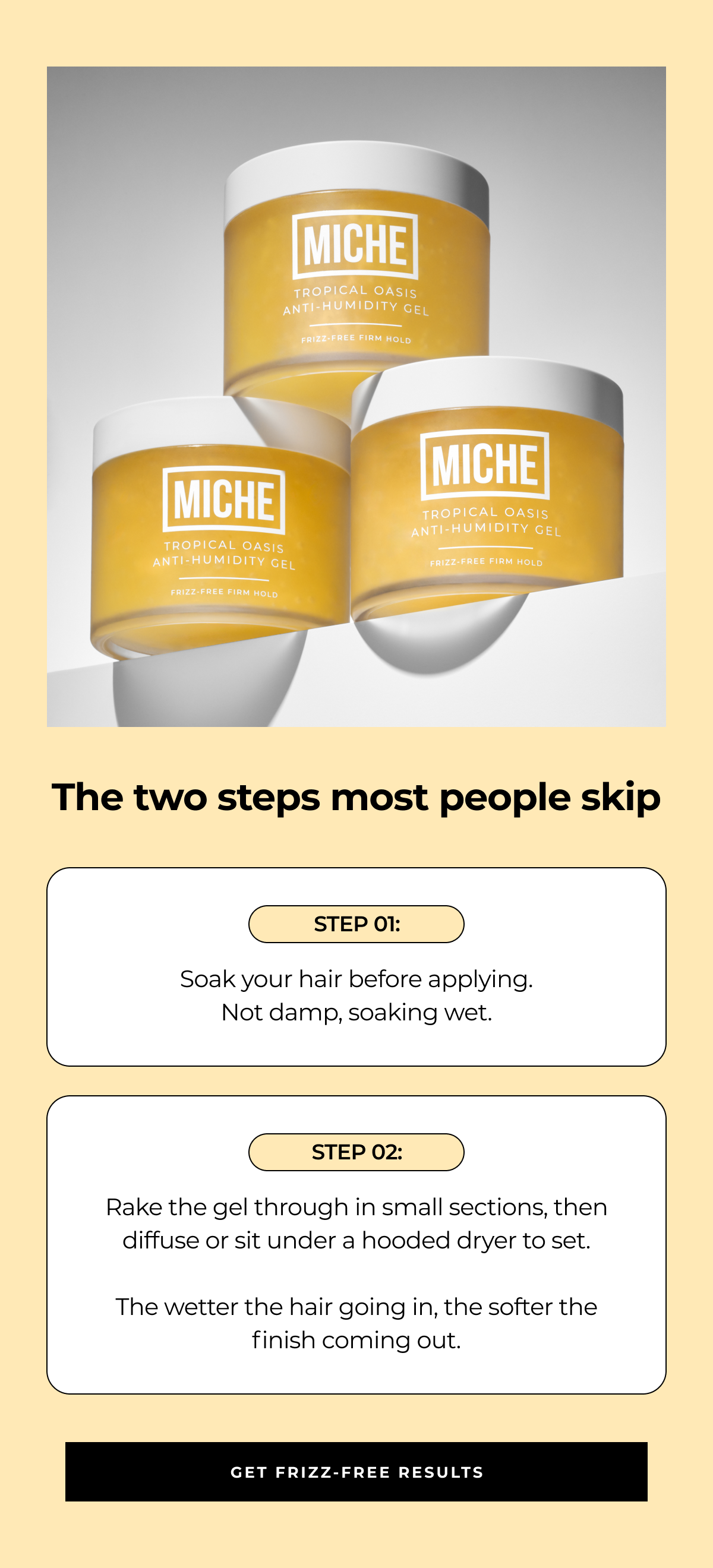 the two steps most people skip step 01: soak your hair before applying.
not damp, soaking wet. step 02: rake the gel through in small sections, then diffuse or sit under a hooded dryer to set. the wetter the hair going in, the softer the finish coming out. get frizz-free results