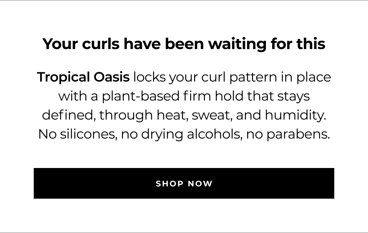 your curls have been waiting for this tropical oasis locks your curl pattern in place with a plant-based firm hold that stays defined, through heat, sweat, and humidity. no silicones, no drying alcohols, no parabens. shop now