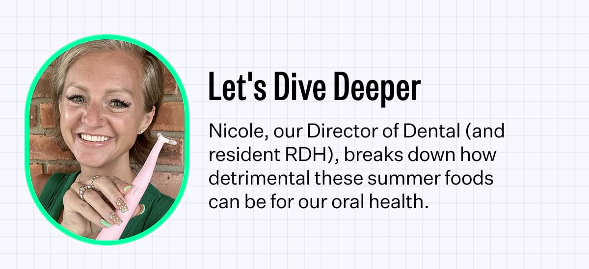 Let's Dive Deeper. Nicole, our Director of Dental (and resident RDH), breaks down how detrimental these summer foods can be for our oral health.