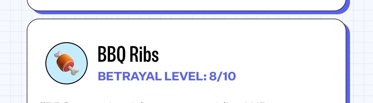 BBQ Ribs BETRAYAL LEVEL: 8/10 “BBQ sauce is sticky, sugary, acidic, AND somehow ends up everywhere. It gets in between your teeth and your fingers.” Sticky foods cling onto tooth surfaces longer, giving bacteria more time to feed and produce acids. Don't forget to Flaus after!