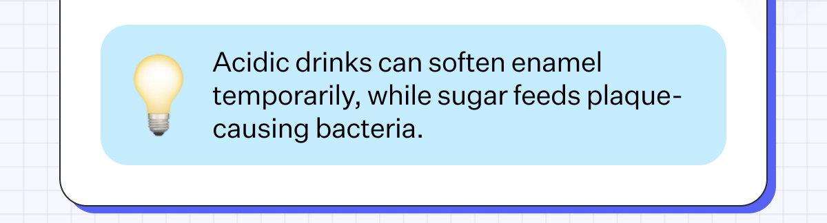 Acidic drinks can soften enamel temporarily, while sugar feeds plaque-causing bacteria.