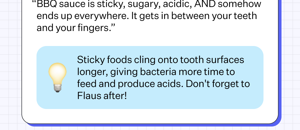 BBQ Ribs BETRAYAL LEVEL: 8/10 “BBQ sauce is sticky, sugary, acidic, AND somehow ends up everywhere. It gets in between your teeth and your fingers.” Sticky foods cling onto tooth surfaces longer, giving bacteria more time to feed and produce acids. Don't forget to Flaus after!