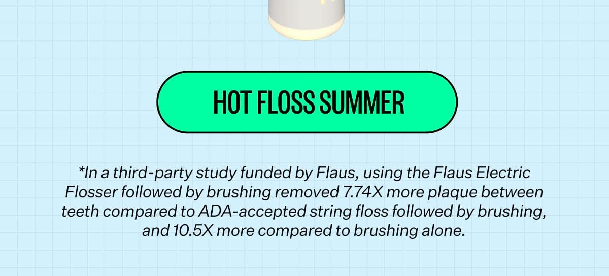 HOT FLOSS SUMMER *In a third-party study funded by Flaus, using the Flaus Electric Flosser followed by brushing removed 7.74X more plaque between teeth compared to ADA-accepted string floss followed by brushing, and 10.5X more compared to brushing alone.