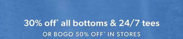 30% off* all bottoms & 24/7 tees or bogo 50% off* in stores.