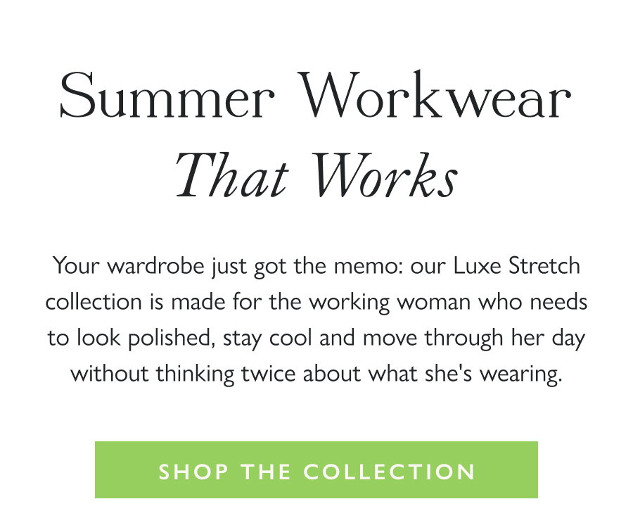 Summer Workwear That Works Your wardrobe just got the memo: our Luxe Stretch collection is made for the working woman who needs to look polished, stay cool and move through her day without thinking twice about what she's wearing.  Shop the Collection