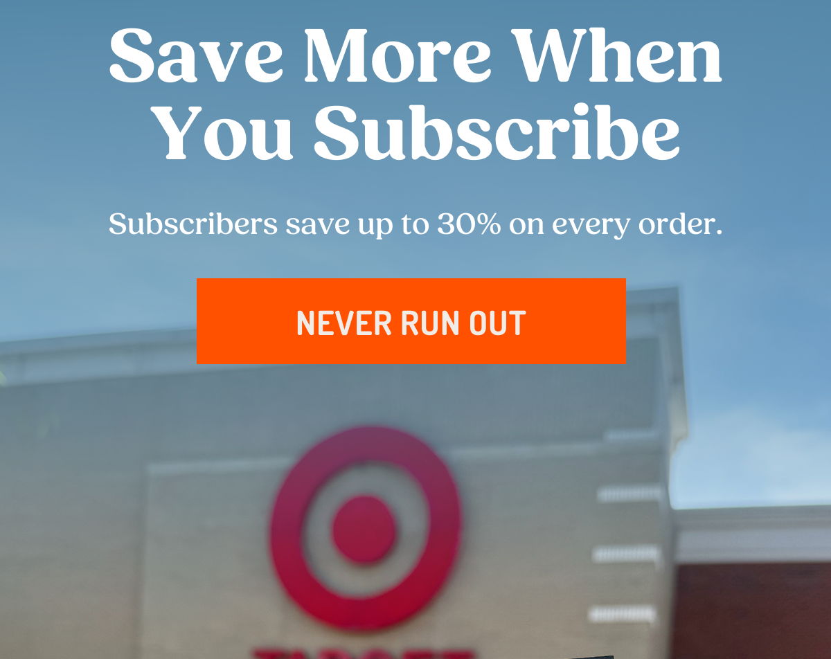 Save More When You Subscribe Subscribers save up to 30% on every order. NEVER RUN OUT
