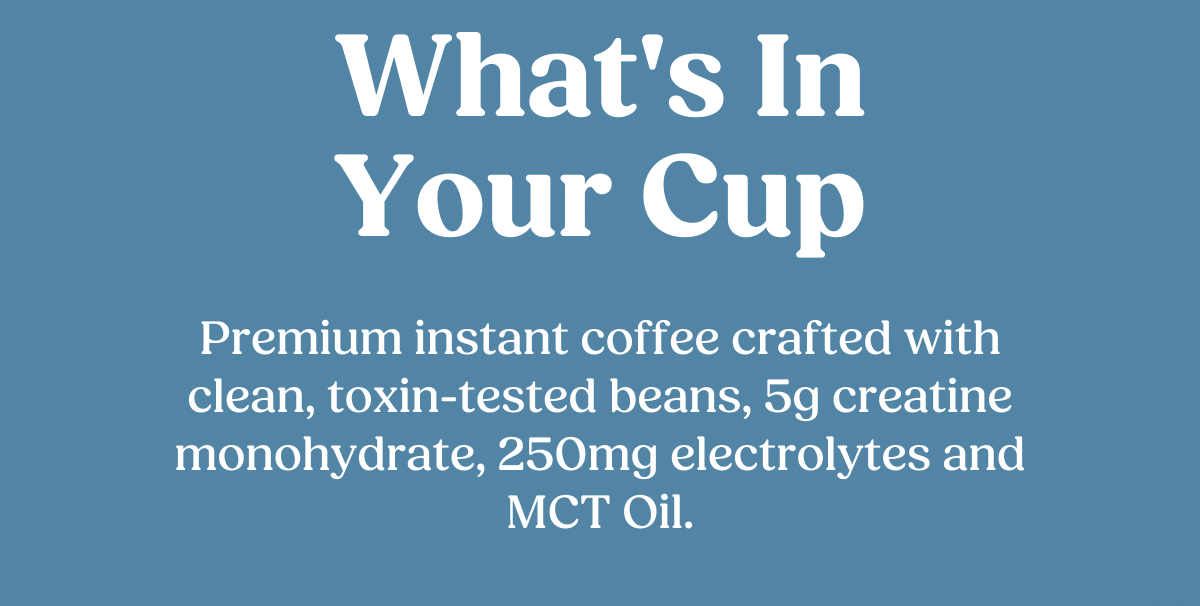 What's In Your Cup Premium instant coffee crafted with clean, toxin-tested beans, 5g creatine monohydrate, 250mg electrolytes and MCT Oil.