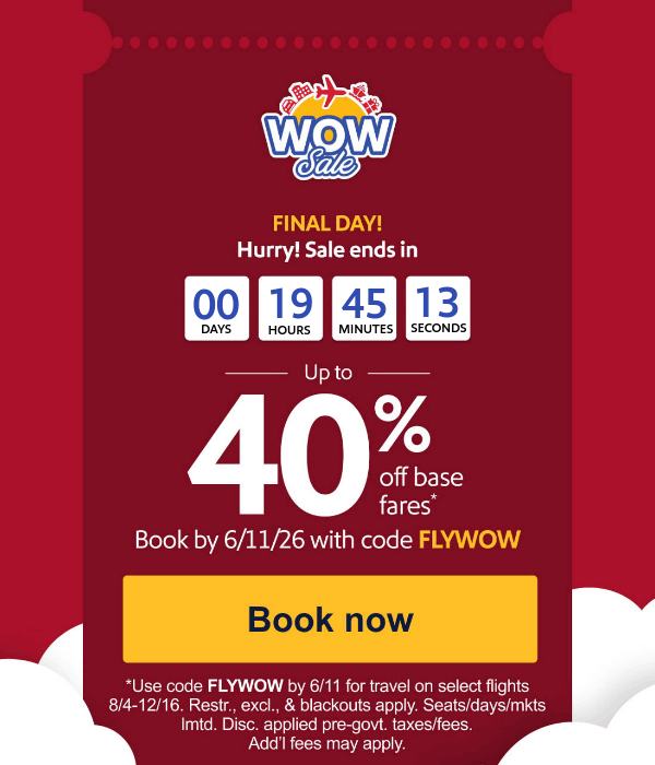FINAL DAY! Hurry! Sale ends in. Up to 40% off base fares.* Book by 6/11/26 with code FLYWOW [Book now] *Use code FLYWOW by 6/11 for travel on select flights 8/4-12/16. Restr., excl., & blackouts apply. Seats/days/mkts lmtd. Disc. applied pre-govt. taxes/fees. Add’l fees may apply.