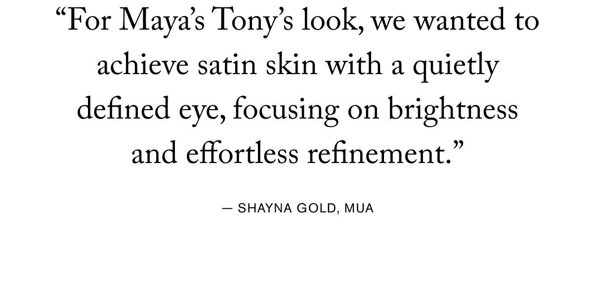 "For Maya's Tony's look, we wanted to achieve satin skin with a quietly defined eye, focusing on brightness and effortless refinement." - SHAYNA GOLD, MUA