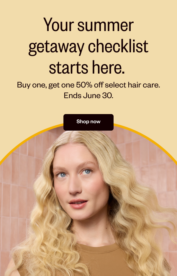 YOUR SUMMER GETAWAY CHECKLIST STARTS HERE. BUY ONE, GET ONE 50% OFF SELECT HAIR CARE. ENDS JUNE 30.  - SHOP NOW