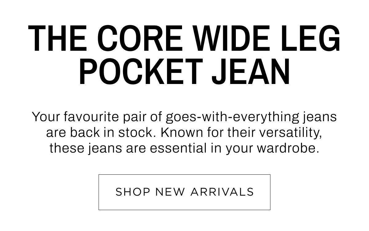 Woman New Arrivals. The Core Wide Leg Pocket Jean. Your favourite pair goes-with-everything jeans are back in stock. Shop Now.
