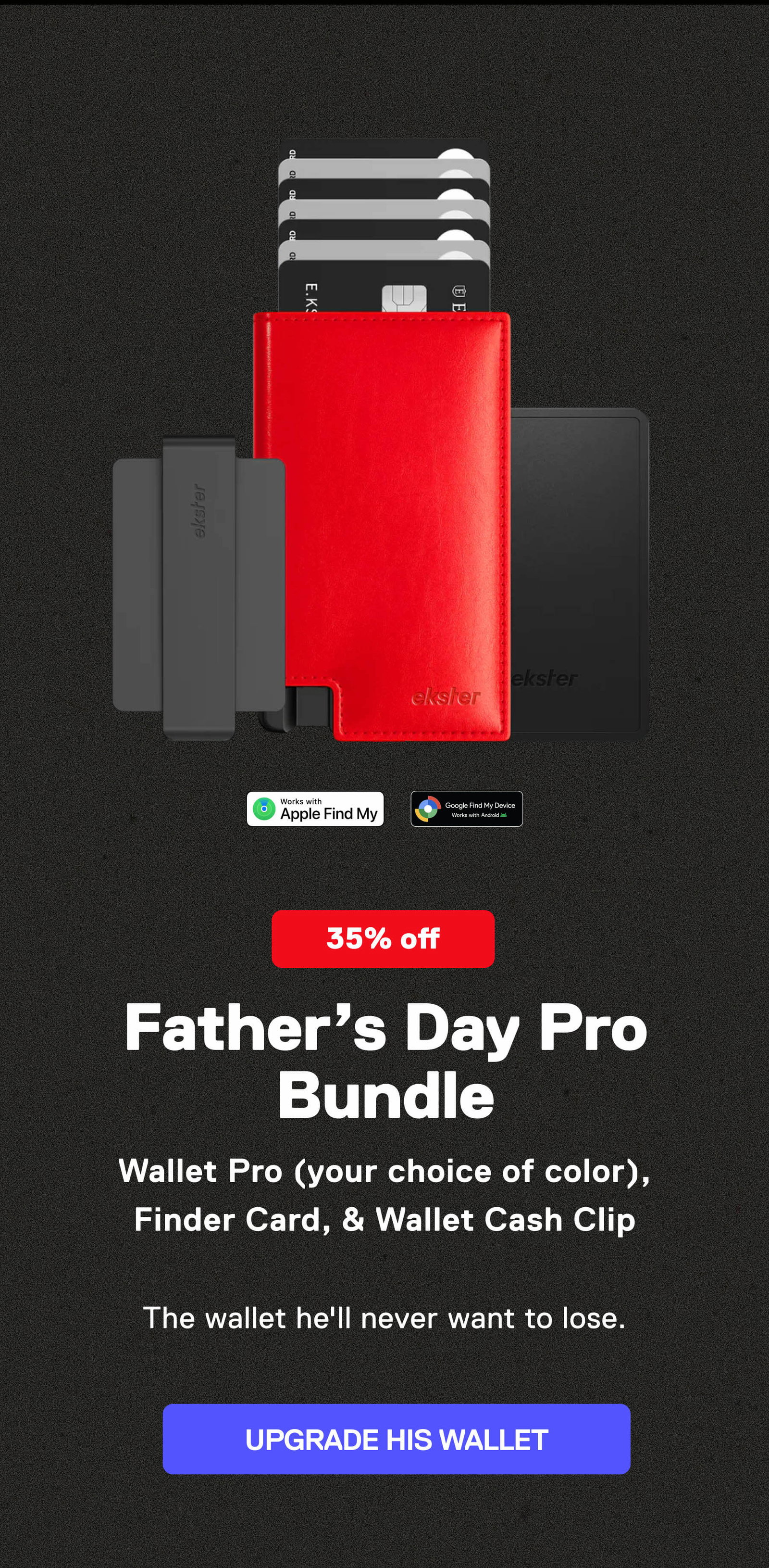 Father’s Day Pro Bundle Wallet Pro (your choice of color), Finder Card, & Wallet Cash Clip  The wallet he'll never want to lose. UPGRADE HIS WALLET
