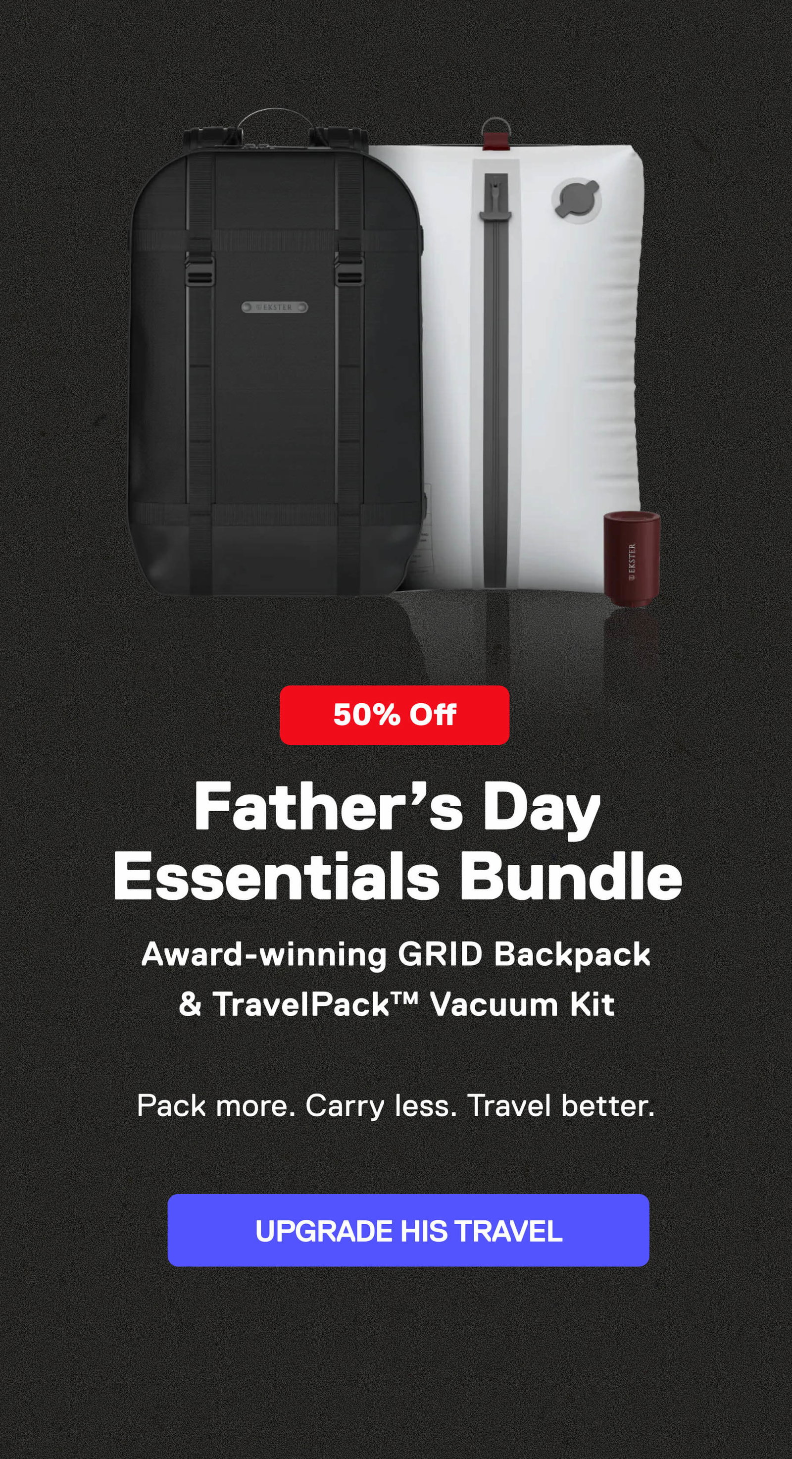 Father’s Day Travel Bundle Award-winning GRID Backpack & TravelPack™ Vacuum Kit  Pack more. Carry less. Travel better. UPGRADE HIS TRAVEL