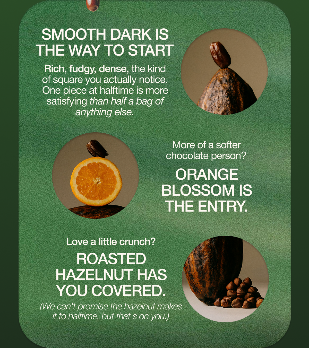 Smooth Dark is where to start. Rich, fudgy, dense, the kind of square you actually notice. One piece at halftime is more satisfying than half a bag of anything else.   More of a softer chocolate person? Orange Blossom is the entry. Love a little crunch? Roasted Hazelnut has you covered. (We can't promise the hazelnut makes it to halftime, but that's on you.)