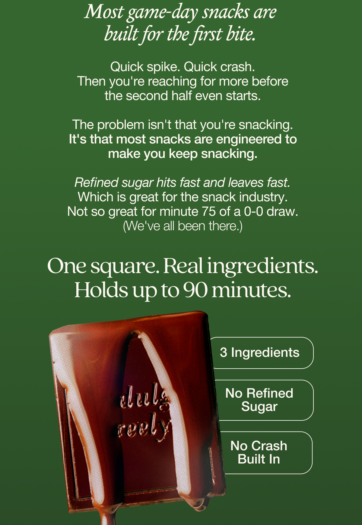 Most game-day snacks are built for the first bite.   Quick spike. Quick crash. Then you're reaching for more before the second half even starts.   The problem isn't that you're snacking. It's that most snacks are engineered to make you keep snacking.   Refined sugar hits fast and leaves fast. Which is great for the snack industry. Not so great for minute 75 of a 0-0 draw. (We've all been there.)  One square. Real ingredients. Holds up to 90 minutes. 3 ingredients. No refined sugar. No crash built in.