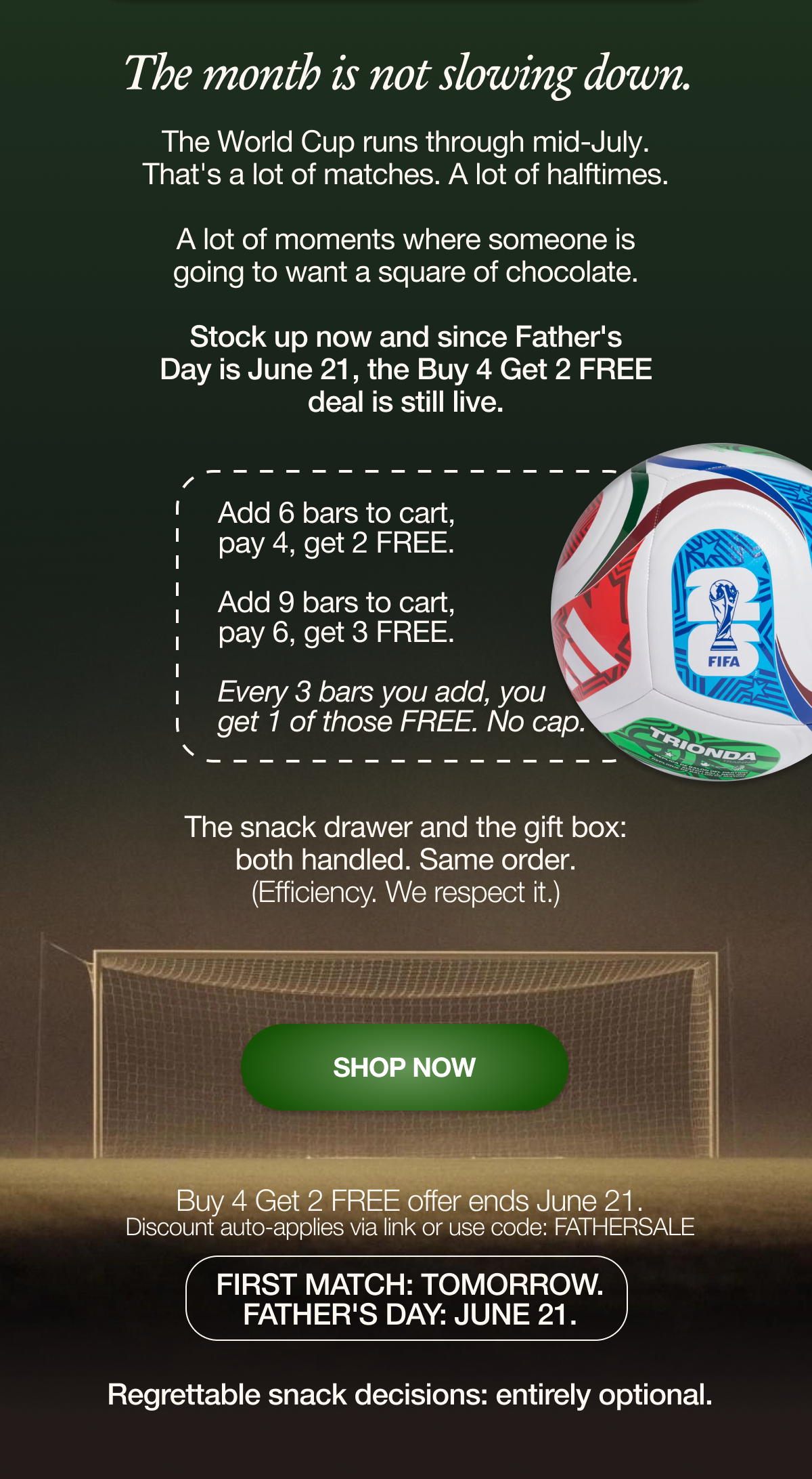 The month is not slowing down.   The World Cup runs through mid-July. That's a lot of matches. A lot of halftimes. A lot of moments where someone is going to want a square of chocolate.   Stock up now and since Father's Day is June 21, the Buy 4 Get 2 Free deal is still live.   Add 6 bars to cart, pay 4, get 2 free.  Add 8 bars to cart, pay 6, get 3 free. Every 3 bars you add, you get 1 free. No cap.   The snack drawer and the gift box: both handled. Same order. (Efficiency. We respect it.)  SHOP NOW