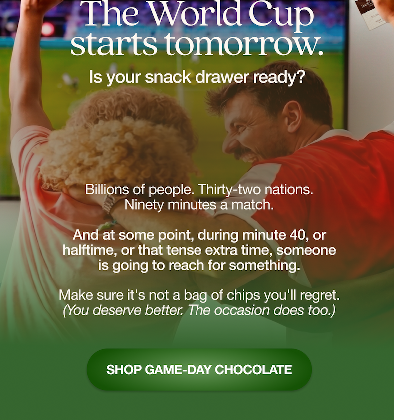 The World Cup is tomorrow. Is your snack drawer ready?   Billions of people. Ninety minutes a match. And at some point, during minute 40, or halftime, or that tense extra time, someone is going to reach for something.   Make sure it's not a bag of chips you'll regret. (You deserve better. The occasion does too.)   SHOP GAME-DAY CHOCOLATE