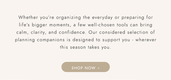 Whether you’re organizing the everyday or preparing for life’s bigger moments, a few well‑chosen tools can bring calm, clarity, and confidence. Our considered selection of planning companions is designed to support you - wherever this season takes you. Shop now