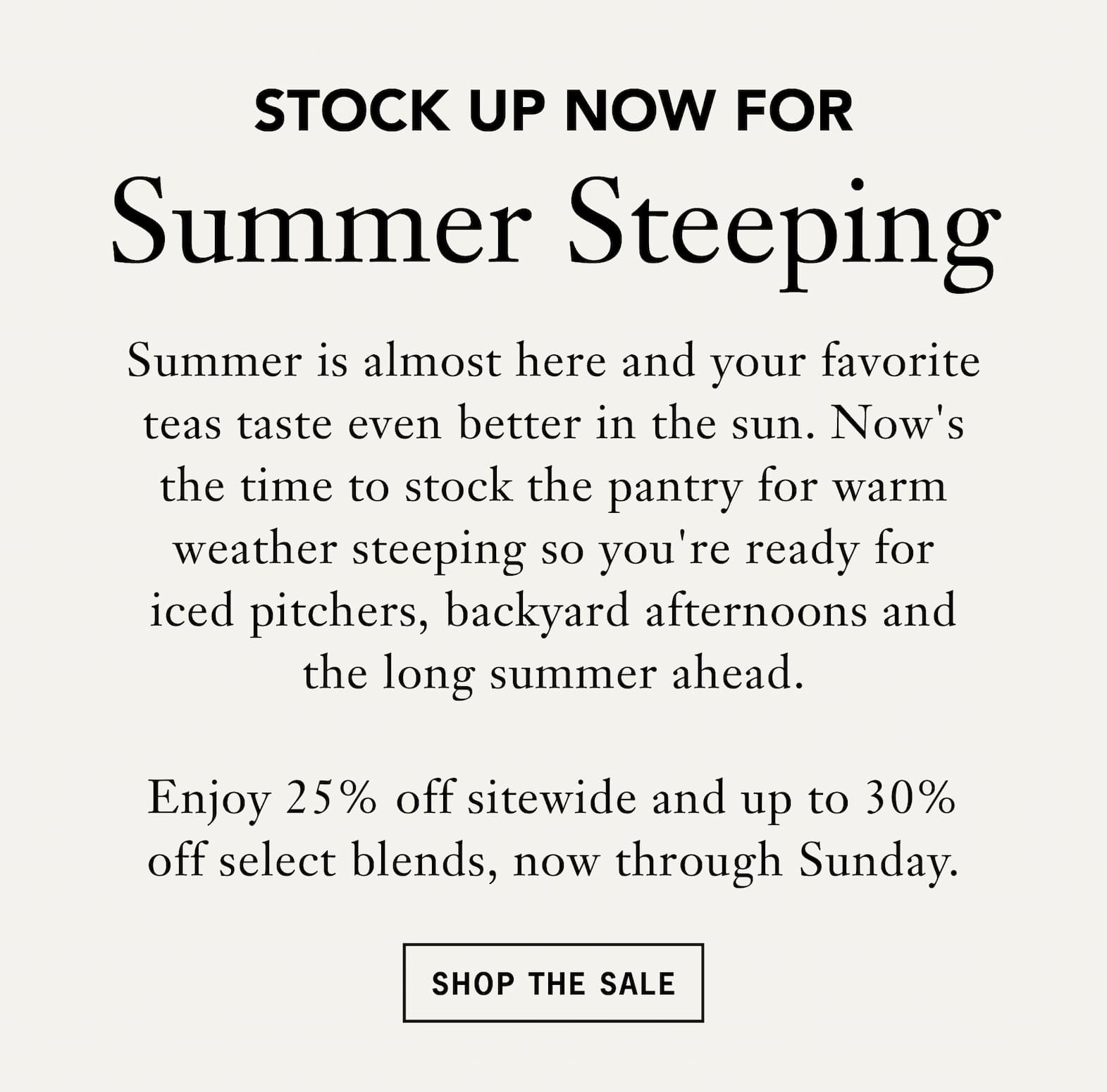 Subhead: Stock up now for summer steeping   Body: Summer is almost here and your favorite teas taste even better in the sun. Now's the time to stock the pantry for warm weather steeping so you're ready for iced pitchers, backyard afternoons and the long summer ahead.   Enjoy 25% off sitewide and up to 30% off select blends, now through Sunday.   Button: Shop the Sale 