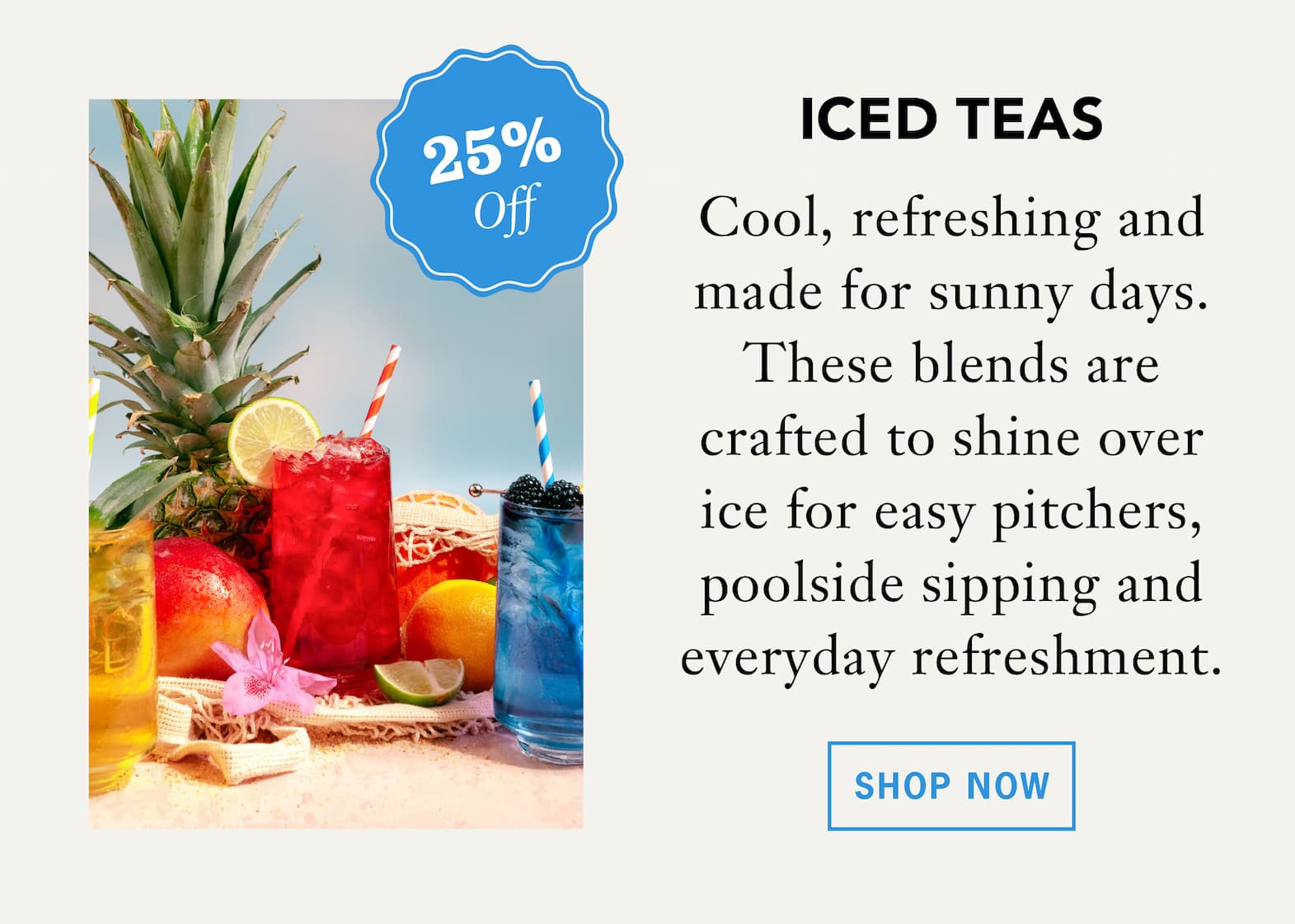 Iced Teas    Cool, refreshing and made for sunny days. These blends are crafted to shine over ice for easy pitchers, poolside sipping and everyday refreshment. 